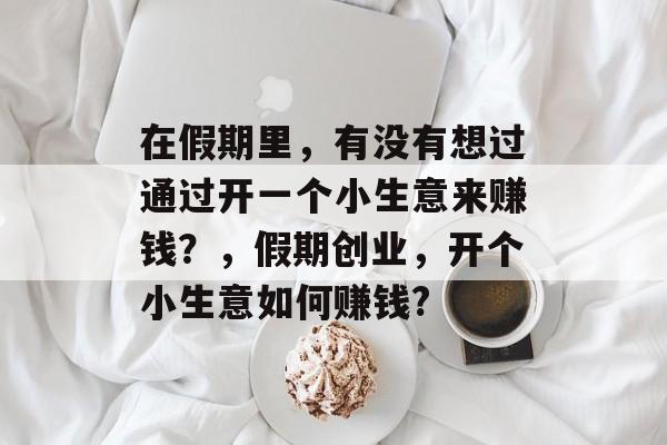 在假期里,有没有想过通过开一个小生意来赚钱?,假期创业,开个小生意如何赚钱? 在假期里,有没有想过通过开一个小生意来赚钱?,假期创业,开个小生意如何赚钱?
