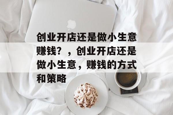 创业开店还是做小生意赚钱?,创业开店还是做小生意,赚钱的方式和策略 创业开店还是做小生意赚钱?,创业开店还是做小生意,赚钱的方式和策略