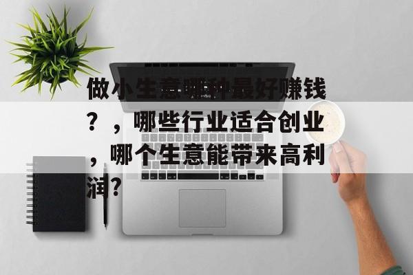 做小生意哪种最好赚钱?,哪些行业适合创业,哪个生意能带来高利润? 做小生意哪种最好赚钱?,哪些行业适合创业,哪个生意能带来高利润?