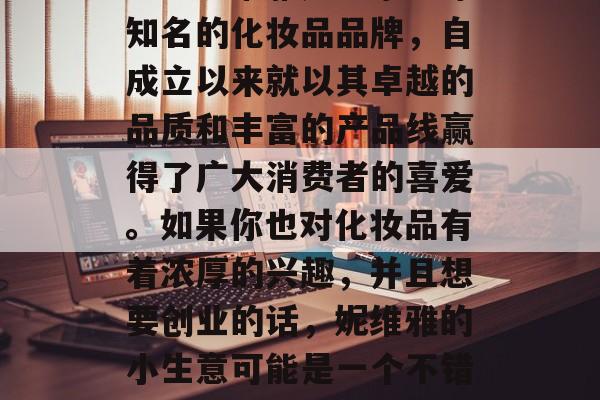 妮维雅怎么样赚钱小生意?妮维雅是一家全球知名的化妆品品牌,自成立以来就以其卓越的品质和丰富的产品线赢得了广大消费者的喜爱。如果你也对化妆品有着浓厚的兴趣,并且想要创业的话,妮维雅的小生意可能是一个不错的选择。,妮维雅化妆品店创业指南 妮维雅怎么样赚钱小生意?妮维雅是一家全球知名的化妆品品牌,自成立以来就以其卓越的品质和丰富的产品线赢得了广大消费者的喜爱。如果你也对化妆品有着浓厚的兴趣,并且想要创业的话,妮维雅的小生意可能是一个不错的选择。,妮维雅化妆品店创业指南