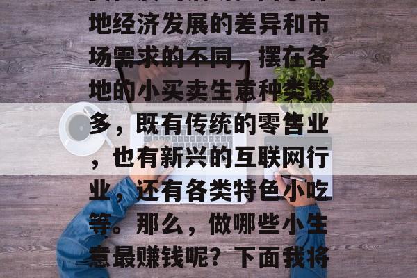 摆摊做生意,是一种投资性质的活动。由于各地经济发展的差异和市场需求的不同,摆在各地的小买卖生意种类繁多,既有传统的零售业,也有新兴的互联网行业,还有各类特色小吃等。那么,做哪些小生意最赚钱呢?下面我将从三个方面为大家介绍。 摆摊做生意,是一种投资性质的活动。由于各地经济发展的差异和市场需求的不同,摆在各地的小买卖生意种类繁多,既有传统的零售业,也有新兴的互联网行业,还有各类特色小吃等。那么,做哪些小生意最赚钱呢?下面我将从三个方面为大家介绍。