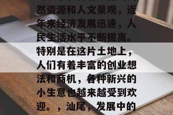 汕尾作为一个粤东沿海的城市,有着丰富的自然资源和人文景观,近年来经济发展迅速,人民生活水平不断提高。特别是在这片土地上,人们有着丰富的创业想法和商机,各种新兴的小生意也越来越受到欢迎。,汕尾,发展中的绿色之都,新兴经济之地 汕尾作为一个粤东沿海的城市,有着丰富的自然资源和人文景观,近年来经济发展迅速,人民生活水平不断提高。特别是在这片土地上,人们有着丰富的创业想法和商机,各种新兴的小生意也越来越受到欢迎。,汕尾,发展中的绿色之都,新兴经济之地