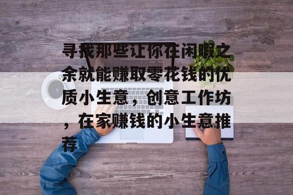 寻找那些让你在闲暇之余就能赚取零花钱的优质小生意,创意工作坊,在家赚钱的小生意推荐 寻找那些让你在闲暇之余就能赚取零花钱的优质小生意,创意工作坊,在家赚钱的小生意推荐