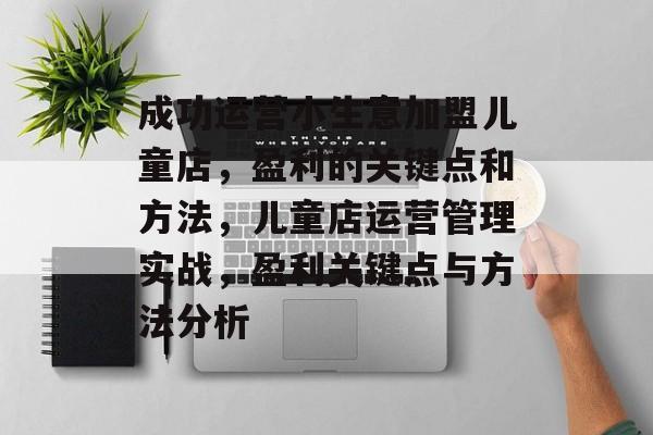 成功运营小生意加盟儿童店,盈利的关键点和方法,儿童店运营管理实战,盈利关键点与方法分析 成功运营小生意加盟儿童店,盈利的关键点和方法,儿童店运营管理实战,盈利关键点与方法分析