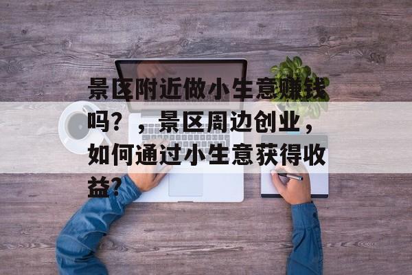 景区附近做小生意赚钱吗?,景区周边创业,如何通过小生意获得收益? 景区附近做小生意赚钱吗?,景区周边创业,如何通过小生意获得收益?