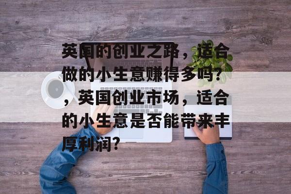 英国的创业之路,适合做的小生意赚得多吗?,英国创业市场,适合的小生意是否能带来丰厚利润? 英国的创业之路,适合做的小生意赚得多吗?,英国创业市场,适合的小生意是否能带来丰厚利润?