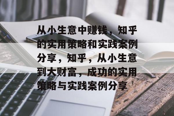 从小生意中赚钱，知乎的实用策略和实践案例分享，知乎，从小生意到大财富，成功的实用策略与实践案例分享