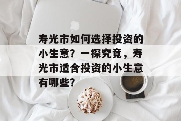 寿光市如何选择投资的小生意?一探究竟,寿光市适合投资的小生意有哪些? 寿光市如何选择投资的小生意?一探究竟,寿光市适合投资的小生意有哪些?