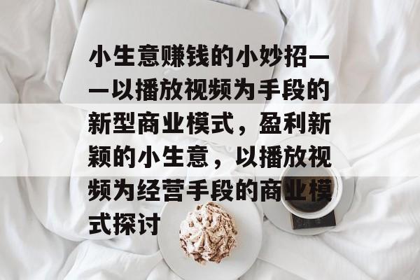 小生意赚钱的小妙招——以播放视频为手段的新型商业模式,盈利新颖的小生意,以播放视频为经营手段的商业模式探讨 小生意赚钱的小妙招——以播放视频为手段的新型商业模式,盈利新颖的小生意,以播放视频为经营手段的商业模式探讨