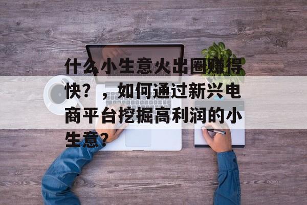 什么小生意火出圈赚得快?,如何通过新兴电商平台挖掘高利润的小生意? 什么小生意火出圈赚得快?,如何通过新兴电商平台挖掘高利润的小生意?