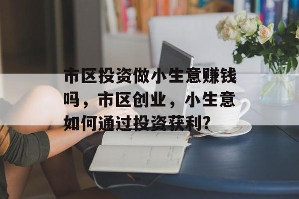 市区投资做小生意赚钱吗,市区创业,小生意如何通过投资获利? 市区投资做小生意赚钱吗,市区创业,小生意如何通过投资获利?