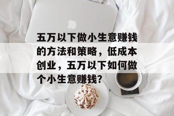 五万以下做小生意赚钱的方法和策略,低成本创业,五万以下如何做个小生意赚钱? 五万以下做小生意赚钱的方法和策略,低成本创业,五万以下如何做个小生意赚钱?