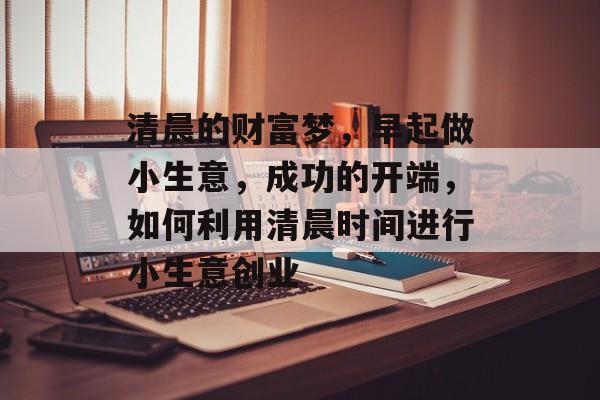 清晨的财富梦,早起做小生意,成功的开端,如何利用清晨时间进行小生意创业 清晨的财富梦,早起做小生意,成功的开端,如何利用清晨时间进行小生意创业