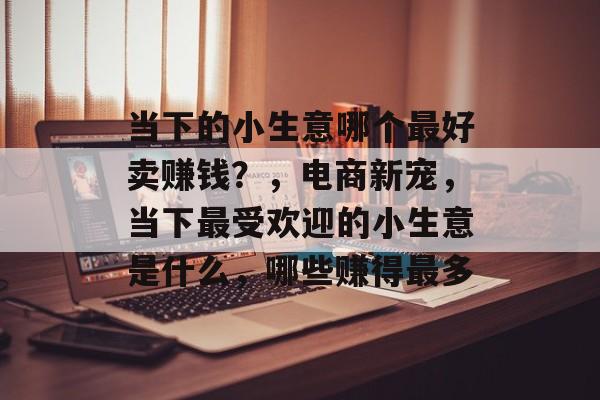 当下的小生意哪个最好卖赚钱?,电商新宠,当下最受欢迎的小生意是什么,哪些赚得最多 当下的小生意哪个最好卖赚钱?,电商新宠,当下最受欢迎的小生意是什么,哪些赚得最多
