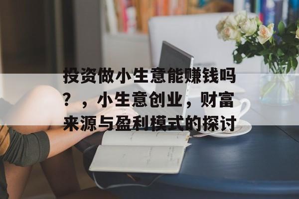 投资做小生意能赚钱吗?,小生意创业,财富来源与盈利模式的探讨 投资做小生意能赚钱吗?,小生意创业,财富来源与盈利模式的探讨