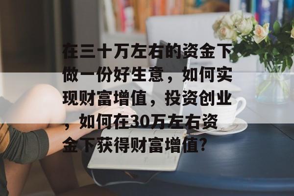 在三十万左右的资金下做一份好生意,如何实现财富增值,投资创业,如何在30万左右资金下获得财富增值? 在三十万左右的资金下做一份好生意,如何实现财富增值,投资创业,如何在30万左右资金下获得财富增值?