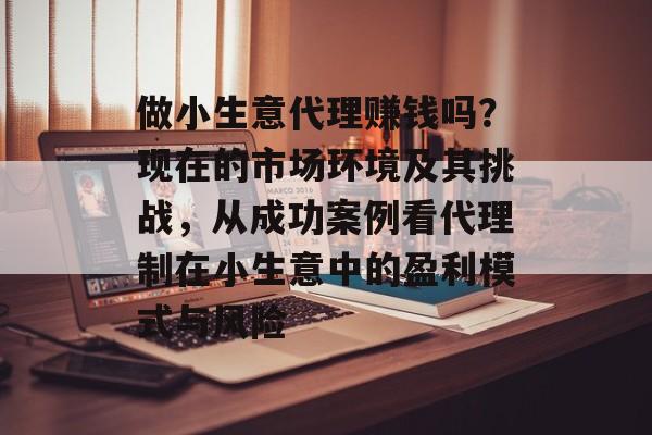 做小生意代理赚钱吗?现在的市场环境及其挑战,从成功案例看代理制在小生意中的盈利模式与风险 做小生意代理赚钱吗?现在的市场环境及其挑战,从成功案例看代理制在小生意中的盈利模式与风险