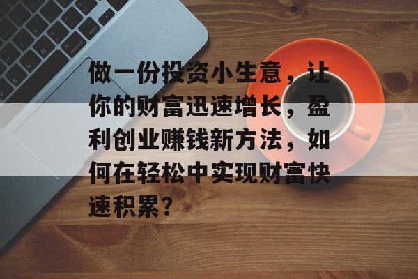 做一份投资小生意,让你的财富迅速增长,盈利创业赚钱新方法,如何在轻松中实现财富快速积累? 做一份投资小生意,让你的财富迅速增长,盈利创业赚钱新方法,如何在轻松中实现财富快速积累?