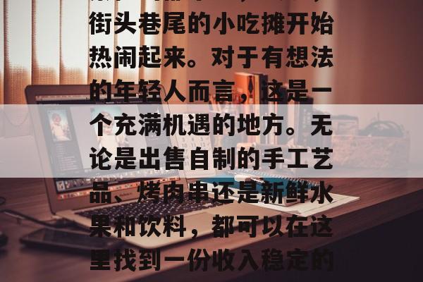 夜市小吃摊子经营,在繁忙的都市中,夜晚,街头巷尾的小吃摊开始热闹起来。对于有想法的年轻人而言,这是一个充满机遇的地方。无论是出售自制的手工艺品、烤肉串还是新鲜水果和饮料,都可以在这里找到一份收入稳定的工作。,夜晚小吃摊,年轻人创业的新兴天地 夜市小吃摊子经营,在繁忙的都市中,夜晚,街头巷尾的小吃摊开始热闹起来。对于有想法的年轻人而言,这是一个充满机遇的地方。无论是出售自制的手工艺品、烤肉串还是新鲜水果和饮料,都可以在这里找到一份收入稳定的工作。,夜晚小吃摊,年轻人创业的新兴天地