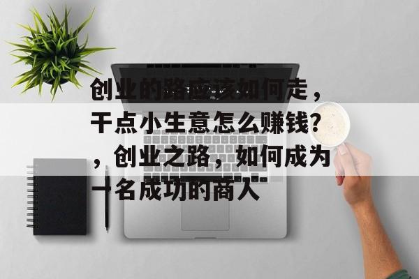 创业的路应该如何走,干点小生意怎么赚钱?,创业之路,如何成为一名成功的商人 创业的路应该如何走,干点小生意怎么赚钱?,创业之路,如何成为一名成功的商人