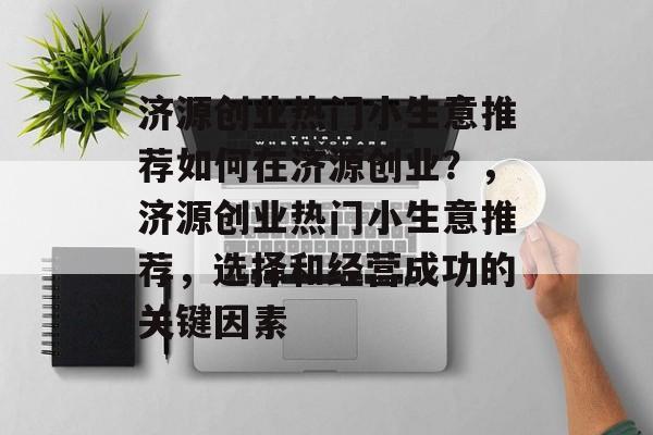 济源创业热门小生意推荐如何在济源创业?,济源创业热门小生意推荐,选择和经营成功的关键因素 济源创业热门小生意推荐如何在济源创业?,济源创业热门小生意推荐,选择和经营成功的关键因素