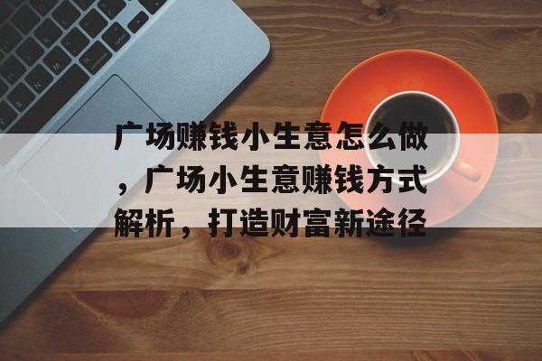 广场赚钱小生意怎么做,广场小生意赚钱方式解析,打造财富新途径 广场赚钱小生意怎么做,广场小生意赚钱方式解析,打造财富新途径