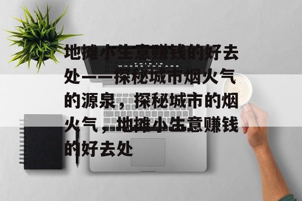 地摊小生意赚钱的好去处——探秘城市烟火气的源泉,探秘城市的烟火气,地摊小生意赚钱的好去处 地摊小生意赚钱的好去处——探秘城市烟火气的源泉,探秘城市的烟火气,地摊小生意赚钱的好去处