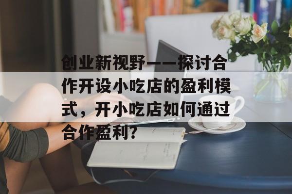 创业新视野——探讨合作开设小吃店的盈利模式,开小吃店如何通过合作盈利? 创业新视野——探讨合作开设小吃店的盈利模式,开小吃店如何通过合作盈利?