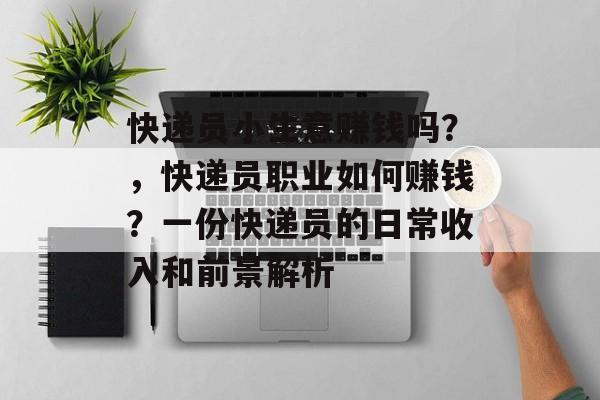 快递员小生意赚钱吗？，快递员职业如何赚钱？一份快递员的日常收入和前景解析