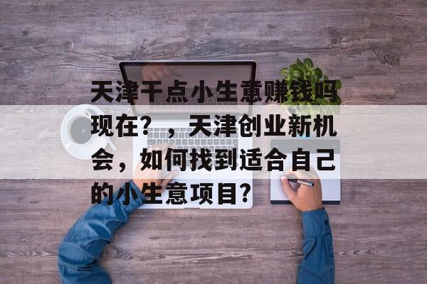 天津干点小生意赚钱吗现在?,天津创业新机会,如何找到适合自己的小生意项目? 天津干点小生意赚钱吗现在?,天津创业新机会,如何找到适合自己的小生意项目?