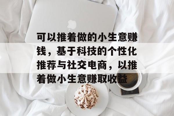 可以推着做的小生意赚钱,基于科技的个性化推荐与社交电商,以推着做小生意赚取收益 可以推着做的小生意赚钱,基于科技的个性化推荐与社交电商,以推着做小生意赚取收益