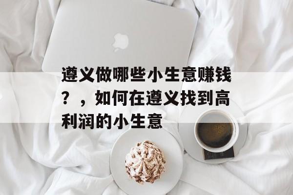 遵义做哪些小生意赚钱?,如何在遵义找到高利润的小生意 遵义做哪些小生意赚钱?,如何在遵义找到高利润的小生意