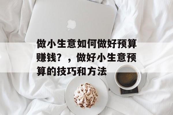 做小生意如何做好预算赚钱?,做好小生意预算的技巧和方法 做小生意如何做好预算赚钱?,做好小生意预算的技巧和方法