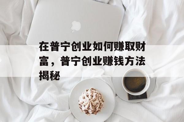 在普宁创业如何赚取财富,普宁创业赚钱方法揭秘 在普宁创业如何赚取财富,普宁创业赚钱方法揭秘