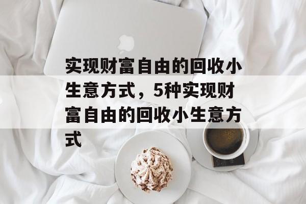 实现财富自由的回收小生意方式,5种实现财富自由的回收小生意方式 实现财富自由的回收小生意方式,5种实现财富自由的回收小生意方式