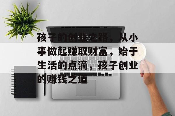 孩子的创业之路,从小事做起赚取财富,始于生活的点滴,孩子创业的赚钱之道 孩子的创业之路,从小事做起赚取财富,始于生活的点滴,孩子创业的赚钱之道
