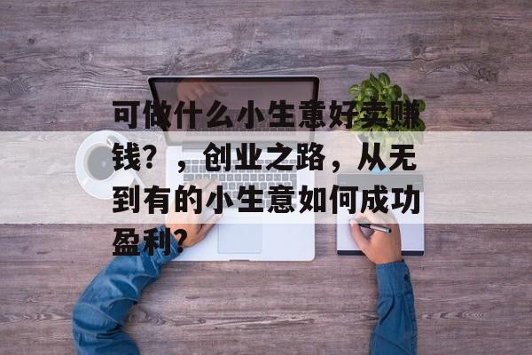 可做什么小生意好卖赚钱?,创业之路,从无到有的小生意如何成功盈利? 可做什么小生意好卖赚钱?,创业之路,从无到有的小生意如何成功盈利?