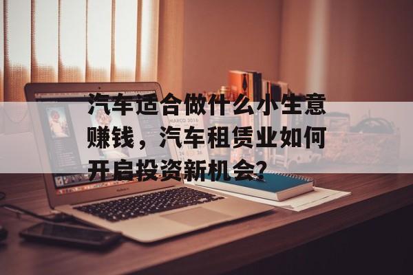 汽车适合做什么小生意赚钱，汽车租赁业如何开启投资新机会？
