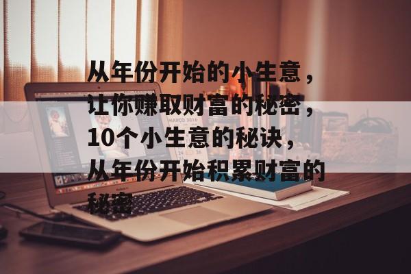 从年份开始的小生意,让你赚取财富的秘密,10个小生意的秘诀,从年份开始积累财富的秘密 从年份开始的小生意,让你赚取财富的秘密,10个小生意的秘诀,从年份开始积累财富的秘密