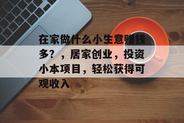 在家做什么小生意赚钱多?,居家创业,投资小本项目,轻松获得可观收入 在家做什么小生意赚钱多?,居家创业,投资小本项目,轻松获得可观收入
