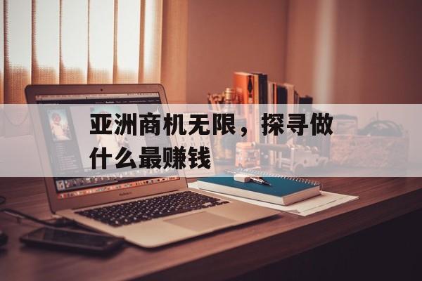 亚洲商机无限,探寻做什么最赚钱 亚洲商机无限,探寻做什么最赚钱