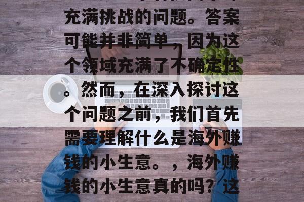 海外赚钱小生意真的吗?这是一个看似简单却充满挑战的问题。答案可能并非简单,因为这个领域充满了不确定性。然而,在深入探讨这个问题之前,我们首先需要理解什么是海外赚钱的小生意。,海外赚钱的小生意真的吗?这是一个看似简单却充满挑战的问题。 海外赚钱小生意真的吗?这是一个看似简单却充满挑战的问题。答案可能并非简单,因为这个领域充满了不确定性。然而,在深入探讨这个问题之前,我们首先需要理解什么是海外赚钱的小生意。,海外赚钱的小生意真的吗?这是一个看似简单却充满挑战的问题。