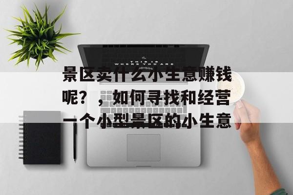 景区卖什么小生意赚钱呢?,如何寻找和经营一个小型景区的小生意 景区卖什么小生意赚钱呢?,如何寻找和经营一个小型景区的小生意