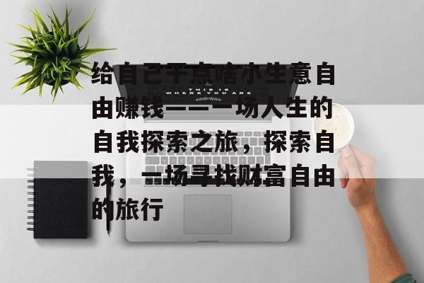 给自己干点啥小生意自由赚钱——一场人生的自我探索之旅,探索自我,一场寻找财富自由的旅行 给自己干点啥小生意自由赚钱——一场人生的自我探索之旅,探索自我,一场寻找财富自由的旅行