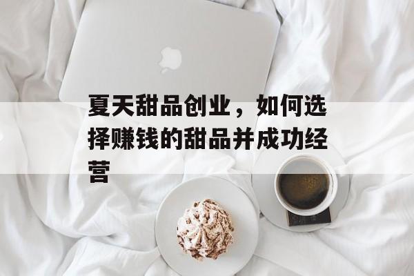 夏天甜品创业,如何选择赚钱的甜品并成功经营 夏天甜品创业,如何选择赚钱的甜品并成功经营