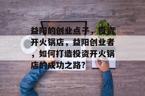 益阳的创业点子,投资开火锅店,益阳创业者,如何打造投资开火锅店的成功之路? 益阳的创业点子,投资开火锅店,益阳创业者,如何打造投资开火锅店的成功之路?