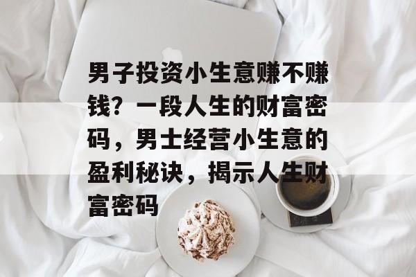 男子投资小生意赚不赚钱?一段人生的财富密码,男士经营小生意的盈利秘诀,揭示人生财富密码 男子投资小生意赚不赚钱?一段人生的财富密码,男士经营小生意的盈利秘诀,揭示人生财富密码