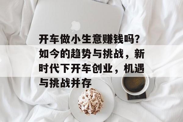 开车做小生意赚钱吗?如今的趋势与挑战,新时代下开车创业,机遇与挑战并存 开车做小生意赚钱吗?如今的趋势与挑战,新时代下开车创业,机遇与挑战并存