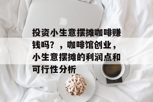 投资小生意摆摊咖啡赚钱吗?,咖啡馆创业,小生意摆摊的利润点和可行性分析 投资小生意摆摊咖啡赚钱吗?,咖啡馆创业,小生意摆摊的利润点和可行性分析