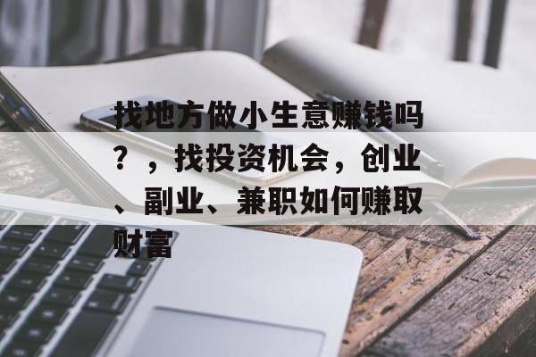 找地方做小生意赚钱吗?,找投资机会,创业、副业、兼职如何赚取财富 找地方做小生意赚钱吗?,找投资机会,创业、副业、兼职如何赚取财富